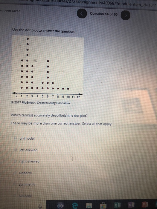 com / courses / 2724 / assignments /490667?module-item-id-1341 as been saved Question 14 of 30 Use the dot plot to answer the question. 0 1 2 3 4 5 6 7 89 10 11 12 6 2017 FlipSwitch. Created using GeoGebra. Which term(s) accurately describe(s) the dot piot? There may be more than one correct answer. Select all that apply unimodal left-skewed right-skewed symmerle bimoda