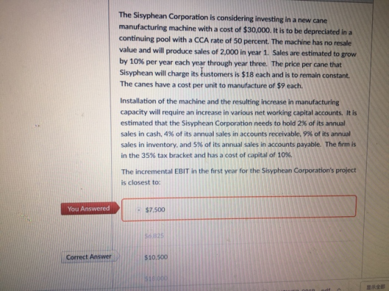 The Sisyphean Corporation is considering investing in a new cane manufacturing machine with a cost of $30,000. t is to be depreciated in a continuing pool with a CCA rate of 50 percent. The machine has no resale value and will produce sales of 2,000 in year 1. Sales are estimated to grow by 10% per year each year through year three. The price per cane that Sisyphean wil charge its éustomers is $18 each and is to remain constant The canes have a cost per unit to manufacture of $9 each. Installation of the machine and the resulting increase in manufacturing capacity will require an increase in various net working capital accounts. It is estimated that the Sisyphean Corporation needs to hold 2% of its annual sales in cash, 4% of its annual sales in accounts receivable, 9% of its annual sales in inventory, and 5% of its annual sales in accounts payable. The firm is in the 35% tax bracket and has a cost of capital of 10%. The incremental EBIT in the first year for the Sisyphean Corporations project is closest to: You Answered $7,500 56 825 Correct Answer $10,500 显示全部
