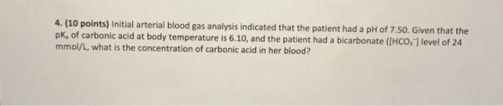 4. (10 points) Initial arterial blood gas analysis indicated that the patient had a pH of 7.50. Given that the pk, of carboni