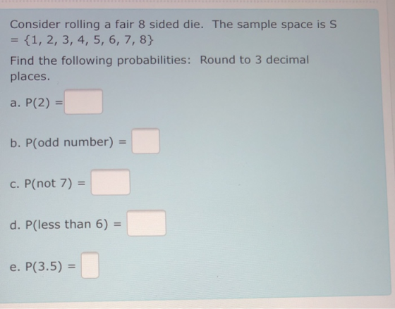 Consider rolling a fair 8 sided die. The sample space is S = {1, 2, 3, 4, 5, 6, 7, 8} Find the following probabilities: Round