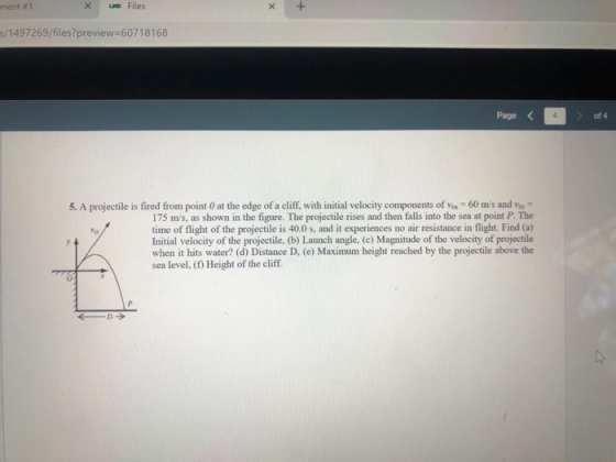 ment #1 배 Files s/1497269/files?preview 60718168 Page < of 4 5. A projectile is fired from point 0 at the edge of a cliff, with initial velocity components of ox 60 ms and 175 m/s, as shown in the figure. The projectile rises and then falls into the sea at point P. The time of flight of the projectile is 40.0 s, and it experiences no air resistance in flight. Find (a) Initial velocity of the projectile, (b) Launch angle, (c) Magnitude of the velocity of projectile when it hits water? (d) Distance D, (e) Maximum height reached by the projectile above the sea level, (f) Height of the cliff