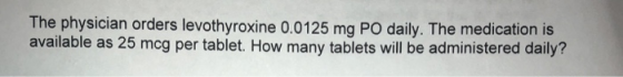 The physician orders levothyroxine 0.0125 mg PO daily. The medication is available as 25 mcg per tablet. How many tablets will be administered daily?