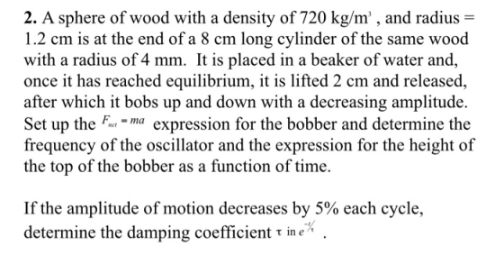 2. A sphere of wood with a density of 720 kg/m, and radius- 1.2 cm is at the end of a 8 cm long cylinder of the same wood with a radius of 4 mm. It is placed in a beaker of water and, once it has reached equilibrium, it is lifted 2 cm and released, after which it bobs up and down with a decreasing amplitude. Set up theexpession for the bobber and determine the frequency of the oscillator and the expression for the height of the top of the bobber as a function of time. If the amplitude of motion decreases by 5% each cycle, determine the damping coefficient in e