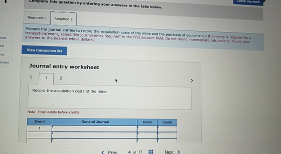 Chack my work Complete this question by entering your answers in the tabs below. Required 1 Required 2 Prepare the journal entries to record the acquisition costs of the mine and the purchase of equipment. (If no entry is required for a transaction/event, select No journal entry required in the first account field. Do not round intermediate calculations. Round your answers to the nearest whole dollars.) ook int int View transaction list nces Journal entry worksheet Record the acquisition costs of the mine. Note: Enter debits before credits. Debit Credit Event General Journal Pre 4 of 17 Nex