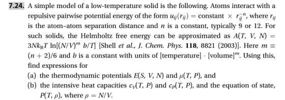 7.24. A simple model of a low-temperature solid is the following. Atoms interact with a repulsive pairwise potential energy of the form uj() constant x , where ry is the atom-atom separation distance and n is a constant, typically 9 or 12. For such solids, the Helmholtz free energy can be approximated as A(T, V, N)- 3NkBT ln(N/vyn b/T] [Shell et al., J. Chem. Phys. 118, 8821 (2003)]. Here m (n 2)/6 and b is a constant with units of [temperature] [volume]. Using this, find expressions for (a) the thermodynamic potentials E(S. Ч (b) the intensive heat capacities cvT, P) and cp(T, P), and the equation of state, and (T, P), and PCT, p), where ρ = N/ V.