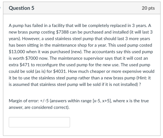 Question 5 20 pts A pump has failed in a facility that will be completely replaced in 3 years. A new brass pump costing $7388 can be purchased and installed (it will last 3 years). However, a used stainless steel pump that should last 3 more years has been sitting in the maintenance shop for a year. This used pump costed $13,000 when it was purchased (new). The accountants say this used pump is worth $7000 now. The maintenance supervisor says that it will cost an extra $471 to reconfigure the used pump for the new use. The used pump could be sold (as is) for $4031. How much cheaper or more expensive would it be to use the stainless steel pump rather than a new brass pump (Hint: it is assumed that stainless steel pump will be sold if it is not installed)? Margin of error: +/-5 (answers within range [x-5, x+5], where x is the true answer, are considered correct)