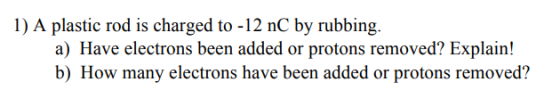 1) A plastic rod is charged to -12 nC by rubbing. a) Have electrons been added or protons removed? Explain! b) How many electrons have been added or protons removed?