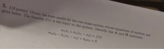 5. (10 points) Obtain the state model for the two-mass system whose equations of motion are given below. The function f(t) is the input to the system. Identify the A and B matrices.
