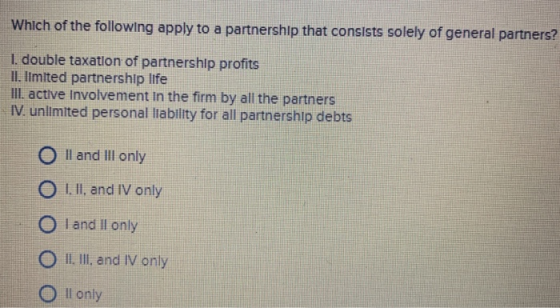 Which of the following apply to a partnership that consists solely of general pa rtners? I. double taxation of partnershlp profits Il. Imlted partnership life lli. active involvement In the firm by all the partners IV. unlimited personal lability for all partnership debts O Il and Ill only O I.II. and IV only I and Il only ○ ll, III, and IV only l only