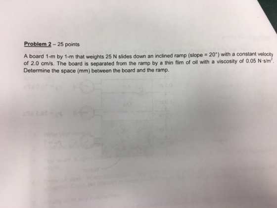 Problem 2 25 points A board 1-m by 1-m that weights 25 N slides down an inclined ramp (slope 20°) with a constant velocity of 2.0 cm/s. The board is separated from the ramp by a thin flim of oil with a viscosity of 0.05 N.slm Determine the space (mm) between the board and the ramp.