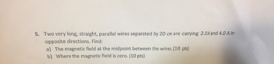 5. Two very long, straight, parallel wires separated by 20 cm are carrying 2.0A and 4.0 A in opposite directions. Find: a) Th