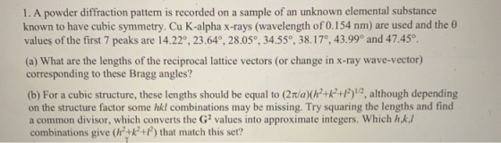 1.A powder diffraction pattern is recorded on a sample of an unknown elemental substance known to have cubic symmetry. Cu K-a