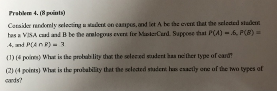 Problem 4. (8 points) Consider randomly selecting a student on campus, and let A be the event that the selected student has a VISA card and B be the analogous event for MasterCard. Suppose that P(A)6, P(B)- 4, and P(A n B) 3 (1) (4 points) What is the probability that the selected student has neither type of card? (2) (4 points) What is the probability that the selected student has exactly one of the two types of cards?