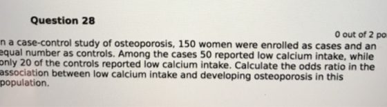 Question 28 0 out of 2 po n a case-control study of osteoporosis, 150 women were enrolled as cases and an equal number as controls. Among the cases 50 reported low calcium intake, while only 20 of the controls reported low calcium intake. Calculate the odds ratio in the association between low calcium intake and developing osteoporosis in this population.