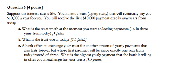 Question 5 [4 points] Suppose the interest rate is 5%. You inherit a trust (a perpetuity) that will eventually pay you $10,00