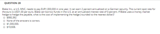 QUESTION 20 Blake Inc., a U.S. MNC, needs to pay EUR1,000,000 in one year. It can earn 2 percent annualized on a German secur