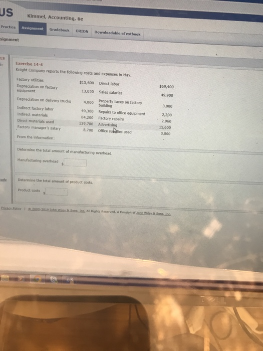 US Kimmel, Accounting, 6e Practice Gradebook ORION Downloadable eTextbook signment ES Exercise 14-4 Knight Company reports the following costs and expenses in May Factory utilities Deprecdiation on factory $15,600 Direct labor $69,400 equipment 13,050 Sales salaries 49,900 Depreciation on delivery trucks Indirect factory labor Indirect materials Direct materials used Factory managers sallary From the information on delivery trucks 4,000 Praperty taxes on factory 3,000 49,300 84,200 139,700 8,700 building Repairs to office equipment Factory repairs Advertising Office sulaies used 2,200 2,960 15,600 3,000 Determine the total amount of manufacturing overhead Manufacturing overhead udy Determine the total amount of product costs. Product costs All Rights Reserved, A Division of ohe Wiley & SonsIns