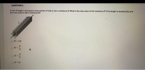 QUESTION 3 A rod, of length L and square cross section of side a, has a resistance R. What is the new value of the resistance