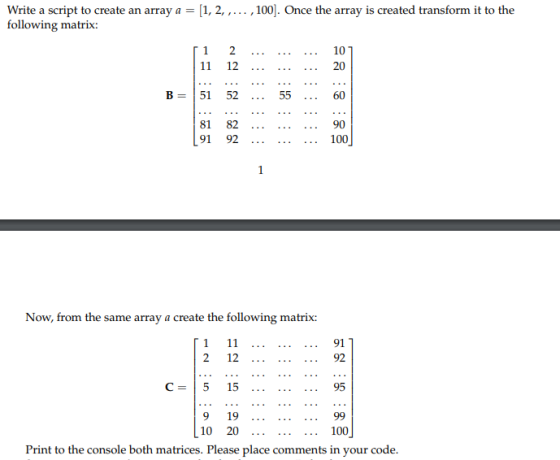Write a script to create an array a1, 2,,100]. Once the array is created transform it to the following matrix: 1 2 ...101 B-151 52 55 60 81 82... 90 91 92 100 Now, from the same array a create the following matrix: 2 12 C- 5 15 9 19 92 95 99 10 20 100 Print to the console both matrices. Please place comments in your code.