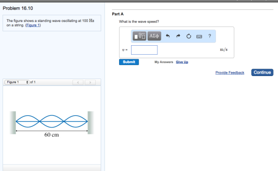 Problem 16.10 The figure shows a standing wave oscillating at 100 Hz on a string. (Figure 1) Figure 1 of 1 60 cm Part A What is the wave speed? Submit My Answers Give Up m/S Provide Feedback Continue