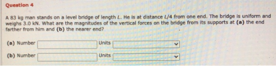 Question 4 A 83 kg man stands on a level bridge of length L. He is at distance 4/4 from one end. The bridge is uniform and we
