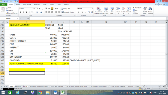 Home nert Page Layout Formulas Data Review View dd-Ins Cut E AutoSum ー E ゴWrap Text ta copy ▼ в 1 프· ー· 鱼, Δ. :r-ㄧ 逻锂函Merge & Center. $, % , 弼,8 C Conditional Format CeInsert Delete Format Formatting as Table Styles2 Clear Sort &Find & Format Painter Clipboard Font Alignment Number Cells Edting IH307 IG 292 293 294 295 296 297 298 299 300 301 302 303 304ADDITION TO RETAINED EARNINGS 305 306 307 308 309 310 (4 トト1 AFN . BANKING NOTE , BIDDING, UNDERWRITING IJ IK IL IM IN IO IP IQ IR INCOME STATEMENT CURRENT NEXT YEAR 25% INCREASE SALES COSTS OTHER EXPENSES EBIT INTEREST EBT TAX NET INCOME DIVIDEND 746000 932500 81000 726250 21250 148000 185000 14000 134000 171000 34200 107200 136800 17000 14000 26800 144027360 DIVIDEND-1J302(303/11302) 85760 109440 / EUAC AW PM LIFE . LP, lP, MRP, INFLATION YIELD WARRANTrefund bond CLEAN INVOICE PRICE . Sheet1 , Sheet3 、 SH14 , erences: 1198 07:25 28-01-2019 8247 3