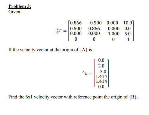 Problem 3: Given [0.866 -0.500 0.000 10.0 AT0.500 0.866 0.000 0.0 B0.000 0.000 1.000 5.0 If the velocity vector at the origin of fA) is 0.0 2.0 v-3.0 u=11.414 1.414 0.0 Find the 6x1l velocity vector with reference point the origin of B)
