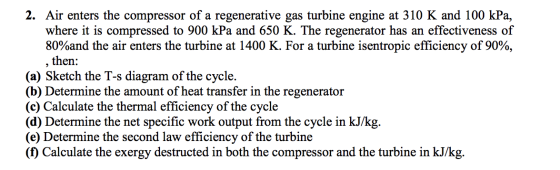 2. Air enters the compressor of a regenerative gas turbine engine at 310 K and 100 kPa, where it is compressed to 900 kPa and