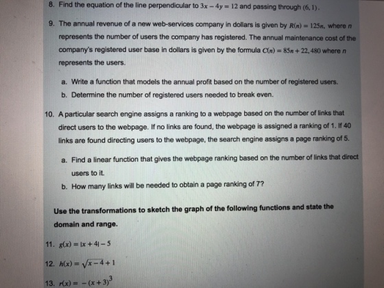 8. Find the equation of the line perpendicular to 3x - 4y 12 and passing through (6,1). 9. The annual revenue of a new web-services company in dollars is given by R(n)- 125n, where n represents the number of users the company has registered. The annual maintenance cost of the companys registered user base in dollars is given by the formula C(n) 85n+22, 480 where n represents the users. a. Write a function that models the annual profit based on the number of registered users. b. Determine the number of registered users needed to break even. 10. A particular search engine assigns a ranking to a webpage based on the number of links that direct users to the webpage. If no links are found, the webpage is assigned a ranking of 1. If 40 links are found directing users to the webpage, the search engine assigns a page ranking of 5. a. Find a linear function that gives the webpage ranking based on the number of links that direct users to it. b. How many links will be needed to obtain a page ranking of 7? Use the transformations to sketch the graph of the following functions and state the domain and range. 11. g(x) lx +41-5 13. x)(x + 3)