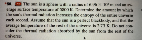 80. The sun is a sphere with a radius of 6.96 X 10a m and an av- erage surface temperature of 5800 K. Determine the amount by which the suns thermal radiation increases the entropy of the entire universe each second. Assume that the sun is a perfect blackbody, and that the average temperature of the rest of the universe is 2.73 K. Do not con- sider the thermal radiation absorbed by the sun from the rest of the universe.