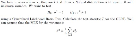 We have n observations that are i. i. d. from a Normal distribution with mean 0 anod unknown variance. We want to test using a Generalized Likelihood Ratio Test. Calculate the test statistic T for the GLRT. You can assume that the MLE for the variance is Tn 62 2