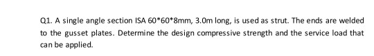 Q1. A single angle section ISA 60*60*8mm, 3.Om long, is used as strut. The ends are welded to the gusset plates. Determine th