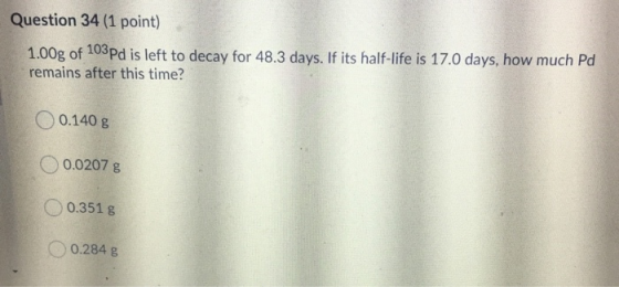 Question 34 (1 point) 1.00g of 103Pd is left to decay for 48.3 days. If its half-life is 17.0 days, how much Pd remains after