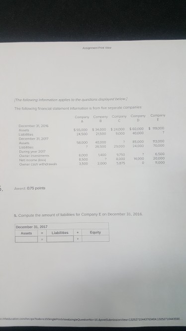 The foWowing infarmation apples to the questions dispiayed below The folowing fnancial statement Information s from fve seperate companies Company Compay Compoy Cmpy Compery s 55,000 34,000 $ 24.000 $60000 119,000 Assets Lubiiies December 31. 2017 24,500 215009000 00000 85.000 113.000 26,500 29000 24000 0000 6.500 8000 14000 20.000 58000 40000 Labiites During year 2017 6.00014009 8,500 Net incomos Owner cush wihcawels 3,500 2,000 5875 1,000 Award: 0.75 points 5. Compute the amaunt of lablities for Company E on December 31, 2016 December 31, 201 AssetsLiabilities+ Equity