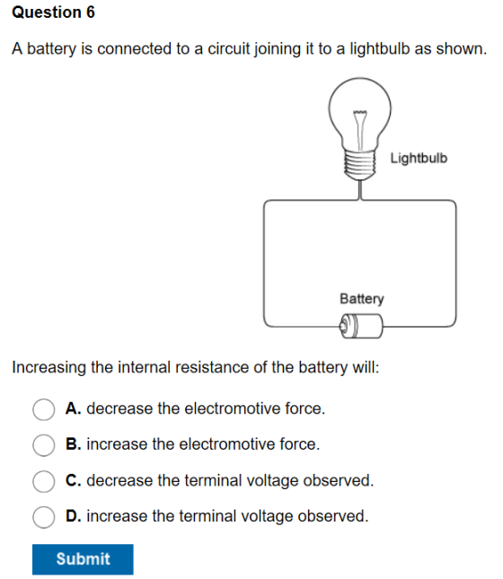 Question6 A battery is connected to a circuit joining it to a lightbulb as shown Lightbulb Battery Increasing the internal resistance of the battery will A. decrease the electromotive force. B. increase the electromotive force. C. decrease the terminal voltage observed. D. increase the terminal voltage observed. Submit