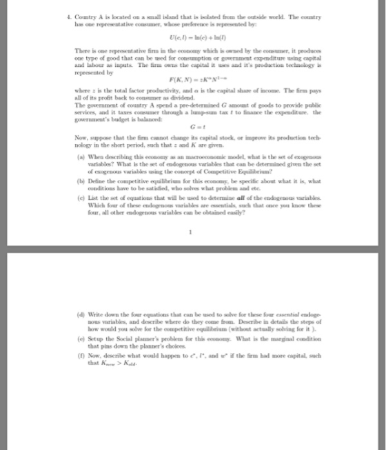 4. Country A is located on a small island that is isolated from the outside workd. The country has one representative consumer, whose preference is represented by There is one representative firm in the econony which is owned by the consumer, it produces one type of good that can be used for consumption or government expenditure using capital and labour as inputs. The firm ows the capital it-and its production technology represented by where: is the total factor productivity, and a is the capital shase of income. The firm pays all of its prolfit back to consumer as dividend. The government of country A spend a pre-determined G amount of goods to provide publie services, and it taxes consumer throagh a lump-sum tax t to finance the expenditure the governments badget is balanoed G-t Now, suppone that the finm cannot change its capital stock, or improve its production tech nology in the short period, such that and K are given (a) When escibing this economy as an macroecosomic model, what is the set of exogenous variables? What is the set of endogenous variables that can be determined given the set of exogenous variables using the conoept of Competitive Equilabrinum? conditions have to be satisfied, who solves what problem and etc Which four of these endogenous variables are essentials, such that once you kno these (b) Define the competitive equilibeium for this econony, be specifie about what it is, what (c) List the set of equations that wil be used to determine all of the endogenous variables. four, all other endogenous variables can be obtained easily? (d) Write down the four equations that can be ssed to solve for these Sor essential enxloge nous variables, and describe where do they come from. Describe in details the steps of (e) Setup the Social planners problem for this ecomoy. What is the marginal condition i the firm had more capital, such how would you solve for the competitive equilibriam (without actually solving for it ). that pins down the planners choices (f) Now, describe what would happen to e, an that K>Kol