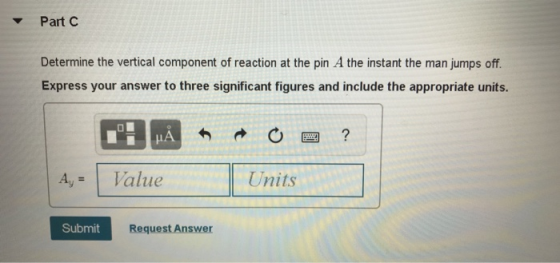 Part C Determine the vertical component of reaction at the pin A the instant the man jumps off. Express your answer to three significant figures and include the appropriate units A,Value Units Submit Request Answer