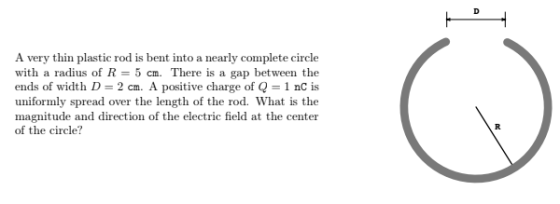 A very thin plastic rod is bent into a nearly complete circle with a radius of R-5 cm. There is a gap between the ends of width D 2 cm. A positive charge of Q-1 nC is uniformly spread over the length of the rod. What is the magnitude and direction of the electric field at the center of the circle?