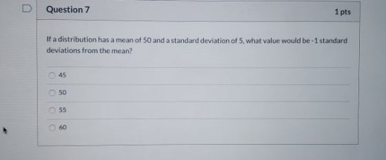 Question 7 1 pts If a distribution has a mean of 50 and a standard deviation of 5, what value would be -1 standard deviations
