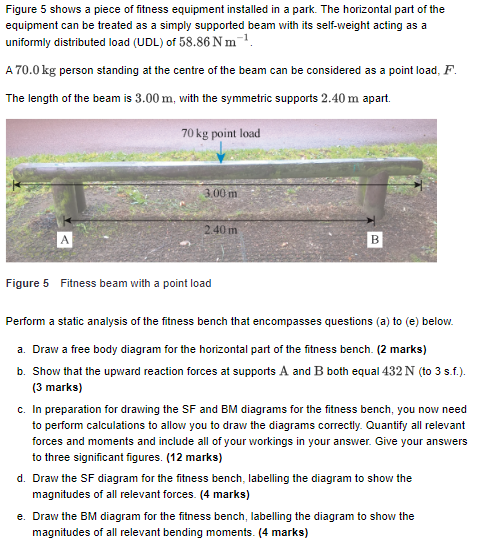 Figure 5 shows a piece of fitness equipment installed in a park. The horizontal part of the equipment can be treated as a simply supported beam with its self-weight acting as a uniformly distributed load (UDL) of 58.86 N m A 70.0kg person standing at the centre of the beam can be considered as a point load, F. The length of the beam is 3.00 m, with the symmetric supports 2.40 m apart. 70 kg point load 3,00 m 2.40 m Figure 5 Fitness beam with a point load Perform a static analysis of the fitness bench that encompasses questions (a) to (e) below. a. Draw a free body diagram for the horizontal part of the fitness bench. (2 marks) b. Show that the upward reaction forces at supports A and B both equal 432 N (to 3 s.f.). (3 marks) c. In preparation for drawing the SF and BM diagrams for the fitness bench, you now need to perform calculations to allow you to draw the diagrams correctly. Quantify all relevant forces and moments and include all of your workings in your answer. Give your answers to three significant figures. (12 marks) d. Draw the SF diagram for the fitness bench, labelling the diagram to show the magnitudes of all relevant forces. (4 marks) e. Draw the BM diagram for the fitness bench, labelling the diagram to show the magnitudes of all relevant bending moments. (4 marks)