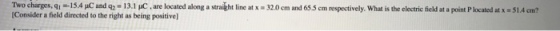 Two charges, qi 15.4 pC and q2-13.1 pC are located along a straight line at x . 32.0 cm and 655 c n respectively, what is the electric field at a point P located at x Consider a field directed to the right as being positive S1.4 ?