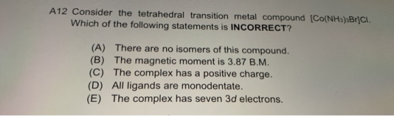 A12 Consider the tetrahedral transition metal compound (CO(NH3)3Br]CI Which of the following statements is INCORRECT? (A) The