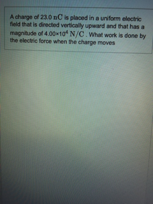 A charge of 23.0 nC is placed in a uniform electric field that is directed vertically upward and that has a magnitude of 4.00x104 N/C What work is done by the electric force when the charge moves