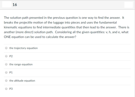 16 The solution path presented in the previous question is one way to find the answer. It breaks the projectile motion of the luggage into pieces and uses the fundamental kinematic equations to find intermediate quantities that then lead to the answer. There is another (more direct) solution path. Considering all the given quantities: v, h, and e, what ONE equation can be used to calculate the answer? to find intermedate quantties that then lead to the answer, Thereis the trajectory equation O P2 O the range equation P1 O the altitude equation О P3