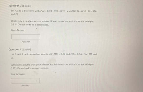 Question 3 (1 point) Let A and B be events with PA) - 0.73, PB) - 0.26, and PBA) - 0.50. Find PA and B). Write only a number
