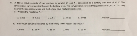 11. [4 pts] A circuit consists of two resistors in parallel, Ri and R2, connected to a battery with emf of 12 V. The conventional current passing through the battery is 5 A. The conventional current through resistor R2 is 2 A. You may assume the connecting wires and the battery have negligible resistance. a) What is the resistance R1? B.4.0 Ω C. 2.4 Ω Answer D. 3.6 Ω E. 3.0 Ω A.6.0 Ω How much power is delivered by the battery to the rest of the circuit? A. 60 W b) B. 24 W C.36 W D. O W E. 12 W Answer