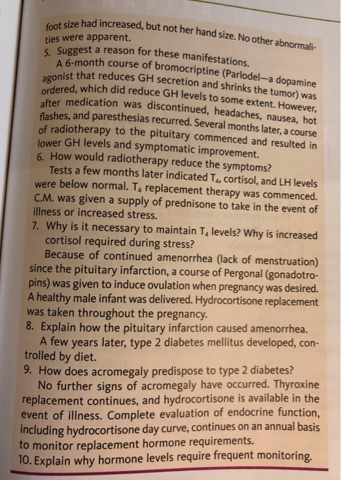 ize had increased, but not her hand size. No other abnormali- ties were apparent. 5. Sugges est a reason for these manifestations A 6-month course of bromocriptine (Parlodel-a dopamine onist that reduces GH secretion and shrinks the tumor) was dered, which did reduce GH levels to some extent. However, medication was discontinued, headaches, nausea, hot es, and paresthesias recurred. Several months later, a course radiotherapy to the pituitary commenced and resulted in lower GH levels and symptomatic improvement. 6. How would radiotherapy reduce the symptoms? Tests a few months later indicated Ta, cortisol, and LH levels were below normal. T4 replacement therapy was commenced. C.M. was given a supply of prednisone to take in the event of illness or increased stress. 7. Why is it necessary to maintain T, levels? Why is increased cortisol required during stress? Because of continued amenorrhea (lack of menstruation) since the pituitary infarction, a course of Pergonal (gonadotro- pins) was given to induce ovulation when pregnancy was desired. A healthy male infant was delivered. Hydrocortisone replacement was taken throughout the pregnancy. 8. Explain how the pituitary infarction caused amenorrhea. A few years later, type 2 diabetes mellitus developed, con- trolled by diet. 9. How does acromegaly predispose to type 2 diabetes? No further signs of acromegaly have occurred. Thyroxine replacement continues, and hydrocortisone is available in the event of illness. Complete evaluation of endocrine function, including hydrocortisone day curve, continues on an annual basis to monitor replacement hormone requirements. 10. Explain why hormone levels require frequent monitorin