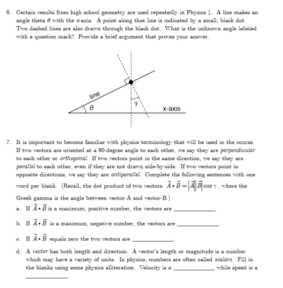 6. Certain reaulta from high school geometry are uaed repeatedly in Phyaica 1. A line makea an angle theta θ with the 2-axis. A pont along that line is indicated by a small, black dot Two daahed linea are alao drawn through the black dot. What ia the unknown angle labeled with a queation mark? Provide a brief argument that provea your anawer x-axis 7. It ia important to become familiar with phyaica terminology that will be uaed in the courae If two vectora are oriented at a 90-degree angle to each other, we aay they are perpendicular to each other or orthogonal. If two vectora point in the aame direction, we aay they are parallel to each other, even if they are not drawn aide-by-aide. If two vectora point in oppoaite directiona, we aay they are antiparallel. Complete the following aentencea with one word per blank. (Recall, the dot produot of two vectora: A.B- cosy, where the Greek gamma ia the angle between vector-A and vector-B.) a. If A. B ia a maximum, poaitive number, the vectora are b. If A. B ia a maximum. negative number, the vectora are o. If A. B equala zero the two veotora are d. A vector haa both length and direction. A vectora length or magnitude ia a numbeir which may have a variety of unita. In phyaica, numbera are often called scalars. Fill in the blanka uaing some phyaica alliteration. Velocity ia a while speed ia a