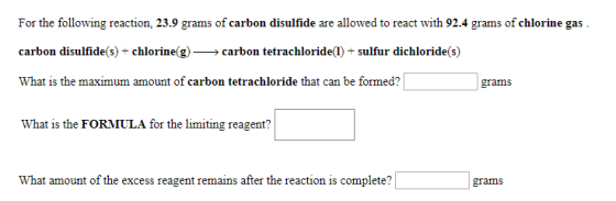 For the following reaction, 23.9 grams of carbon disulfide are allowed to react with 92.4 grams of chlorine gas carbon disulfide(s) + chlorine(g) >carbon tetrachloride(1) + sulfur dichloride(s) What is the maximum amount of carbon tetrachloride that can be formed? grams What is the FORMULA for the limiting reagent? What amount of the excess reagent remains after the reaction is complete?