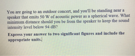 going to an outdoor concert, and youll be standing near a You are speaker that emits 50 W of acoustic power as a spherical wave. What minimum distance should you be from the speaker to keep the sound intensity level below 94 dB? Express your answer to two significant figures and include the appropriate units.